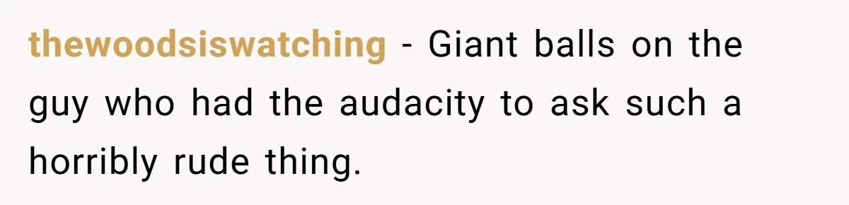 thewoodsiswatching − Giant balls on the guy who had the audacity to ask such a horribly rude thing.