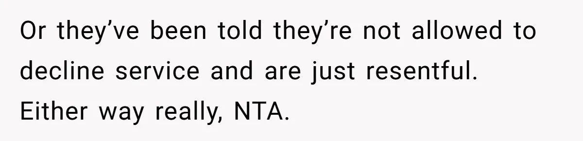 Or they’ve been told they’re not allowed to decline service and are just resentful. Either way really, NTA.