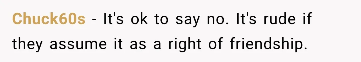 Chuck60s − It's ok to say no. It's rude if they assume it as a right of friendship.