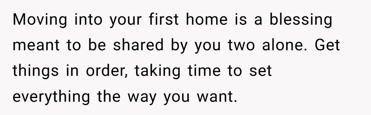 Moving into your first home is a blessing meant to be shared by you two alone. Get things in order, taking time to set everything the way you want.