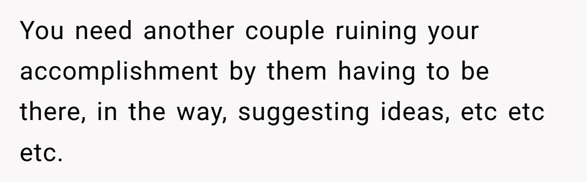 You need another couple ruining your accomplishment by them having to be there, in the way, suggesting ideas, etc etc etc.