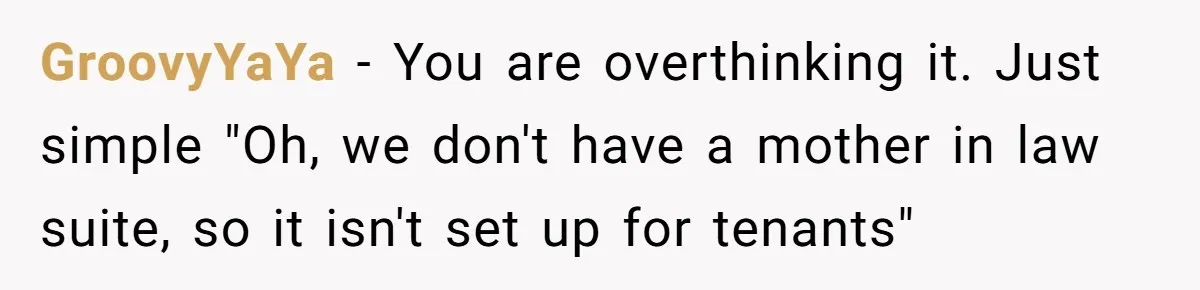 GroovyYaYa − You are overthinking it. Just simple "Oh, we don't have a mother in law suite, so it isn't set up for tenants"