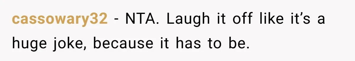 cassowary32 − NTA. Laugh it off like it’s a huge joke, because it has to be.