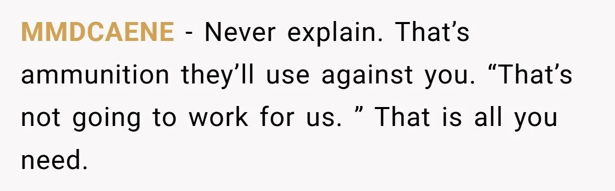 MMDCAENE − Never explain. That’s ammunition they’ll use against you. “That’s not going to work for us. ” That is all you need.