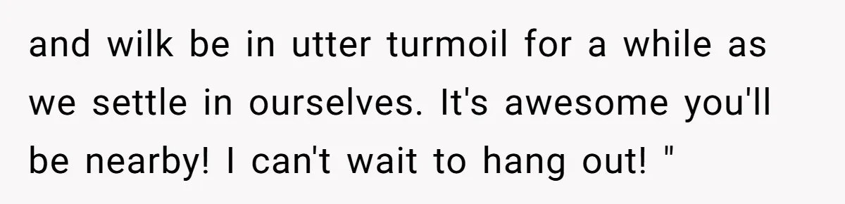 and wilk be in utter turmoil for a while as we settle in ourselves. It's awesome you'll be nearby! I can't wait to hang out! "