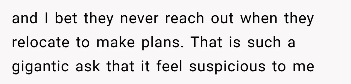 and I bet they never reach out when they relocate to make plans. That is such a gigantic ask that it feel suspicious to me