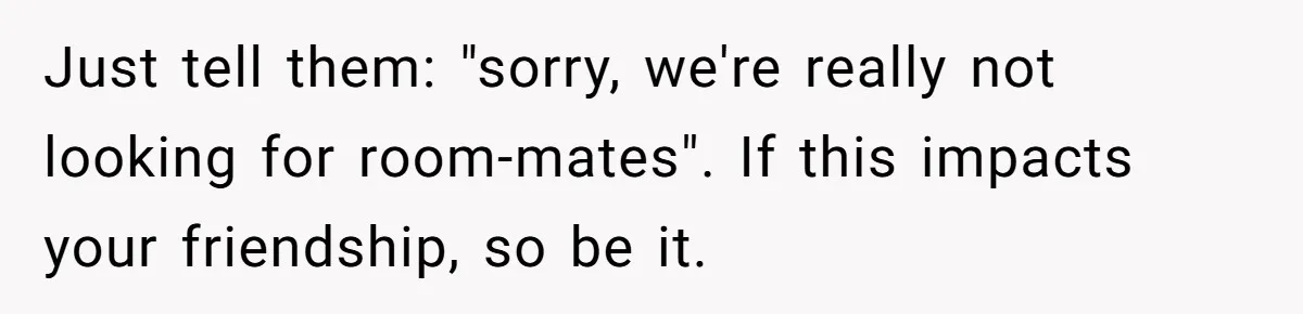 Just tell them: "sorry, we're really not looking for room-mates". If this impacts your friendship, so be it.