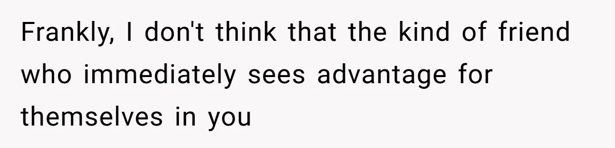 Frankly, I don't think that the kind of friend who immediately sees advantage for themselves in you