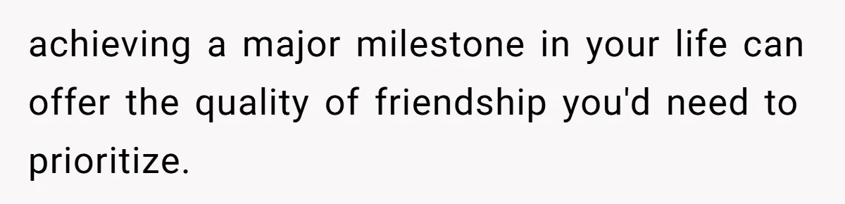 achieving a major milestone in your life can offer the quality of friendship you'd need to prioritize.