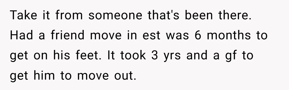Take it from someone that's been there. Had a friend move in est was 6 months to get on his feet. It took 3 yrs and a gf to get...