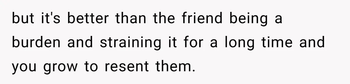but it's better than the friend being a burden and straining it for a long time and you grow to resent them.