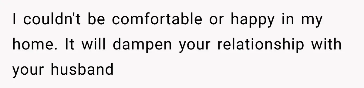 I couldn't be comfortable or happy in my home. It will dampen your relationship with your husband