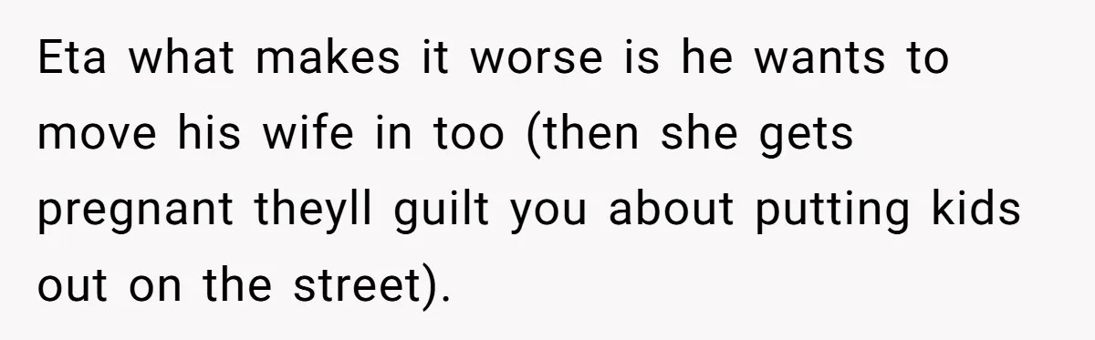 Eta what makes it worse is he wants to move his wife in too (then she gets pregnant theyll guilt you about putting kids out on the street).