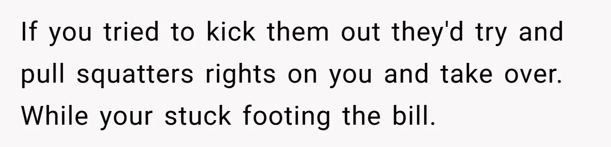 If you tried to kick them out they'd try and pull squatters rights on you and take over. While your stuck footing the bill.