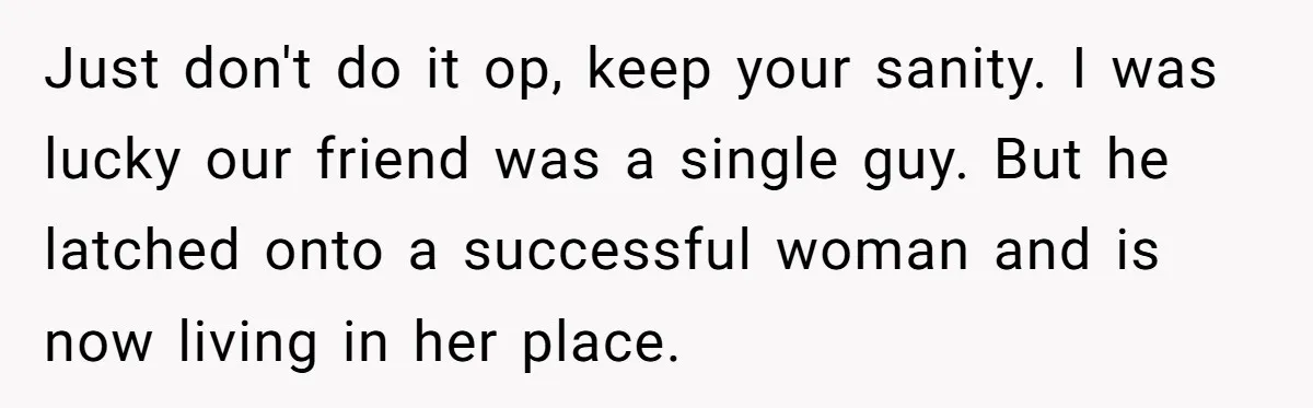 Just don't do it op, keep your sanity. I was lucky our friend was a single guy. But he latched onto a successful woman and is now living in her...
