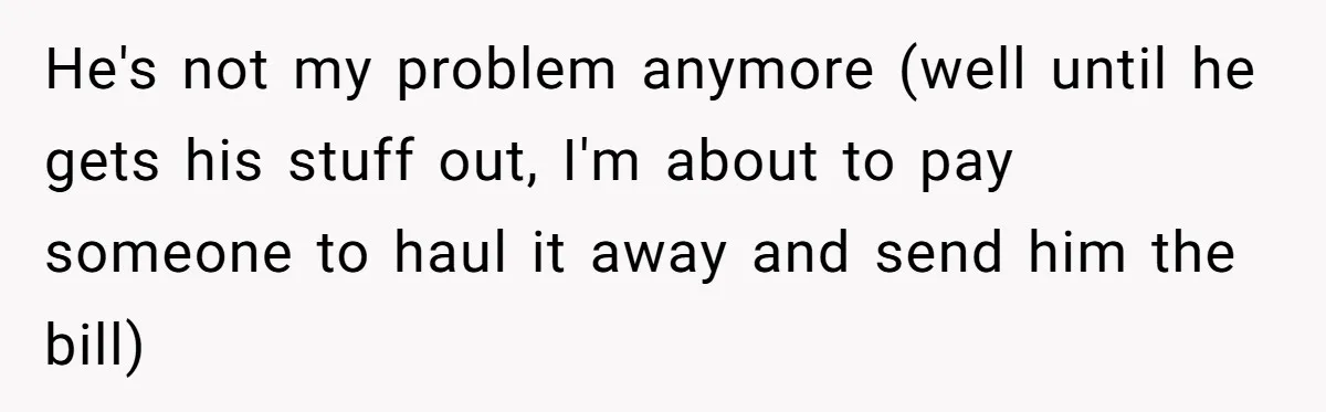 He's not my problem anymore (well until he gets his stuff out, I'm about to pay someone to haul it away and send him the bill)
