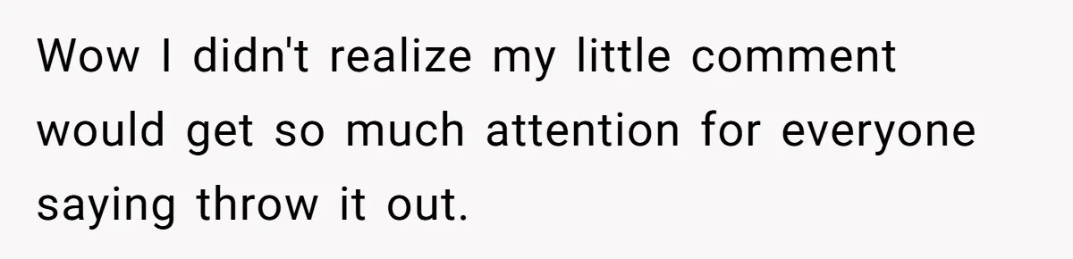 Wow I didn't realize my little comment would get so much attention for everyone saying throw it out.