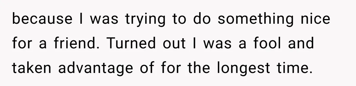 because I was trying to do something nice for a friend. Turned out I was a fool and taken advantage of for the longest time.