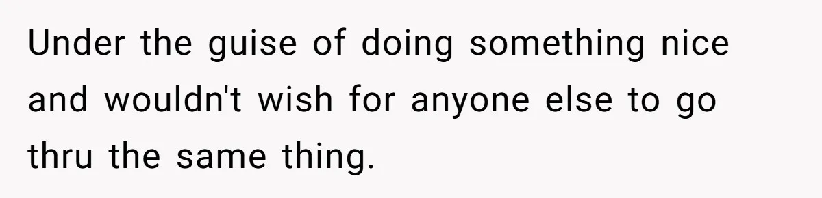 Under the guise of doing something nice and wouldn't wish for anyone else to go thru the same thing.