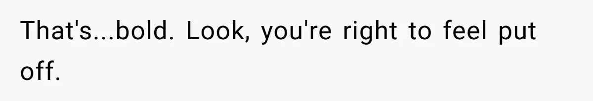 That's...bold. Look, you're right to feel put off.