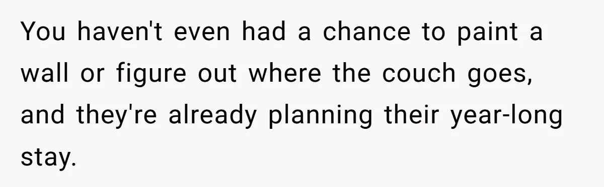 You haven't even had a chance to paint a wall or figure out where the couch goes, and they're already planning their year-long stay.