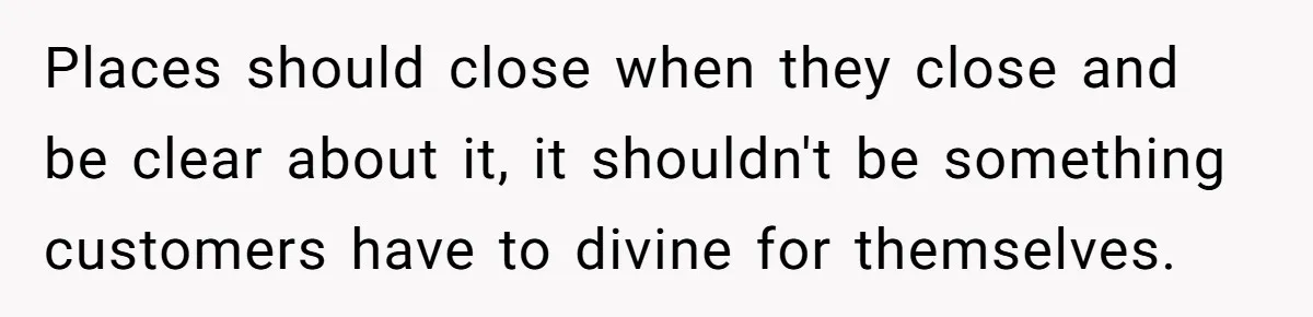 Places should close when they close and be clear about it, it shouldn't be something customers have to divine for themselves.