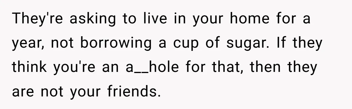 They're asking to live in your home for a year, not borrowing a cup of sugar. If they think you're an a__hole for that, then they are not your friends.