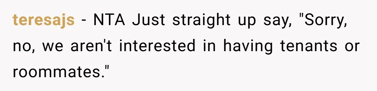teresajs − NTA Just straight up say, "Sorry, no, we aren't interested in having tenants or roommates."