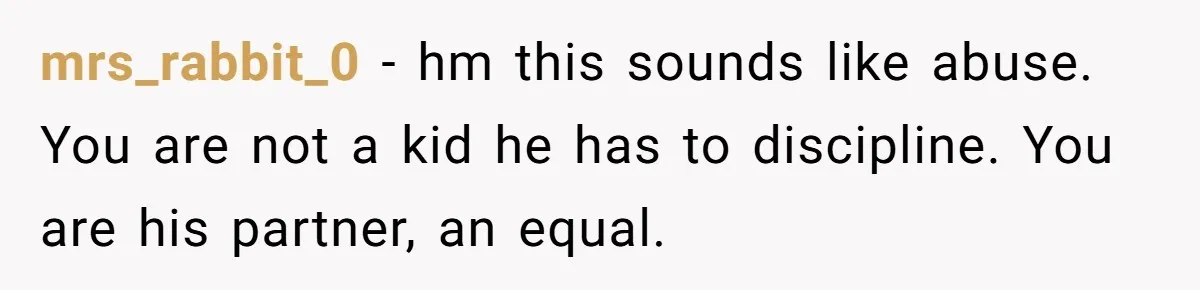 mrs_rabbit_0 − hm this sounds like abuse. You are not a kid he has to discipline. You are his partner, an equal.
