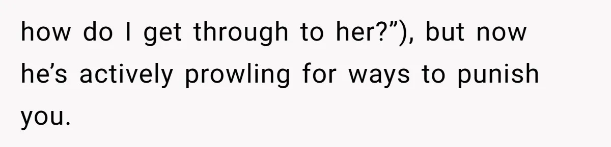 how do I get through to her?”), but now he’s actively prowling for ways to punish you.