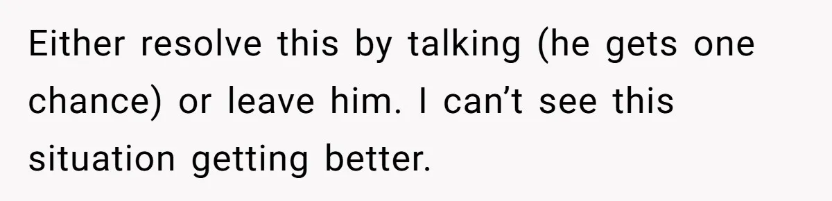Either resolve this by talking (he gets one chance) or leave him. I can’t see this situation getting better.