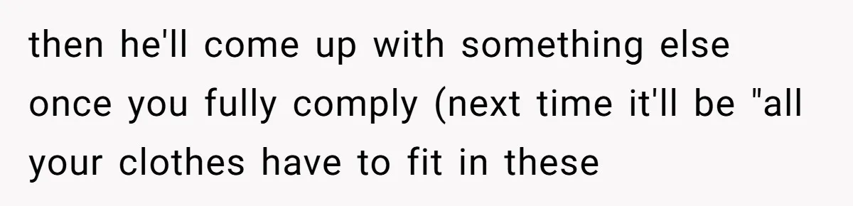 then he'll come up with something else once you fully comply (next time it'll be "all your clothes have to fit in these