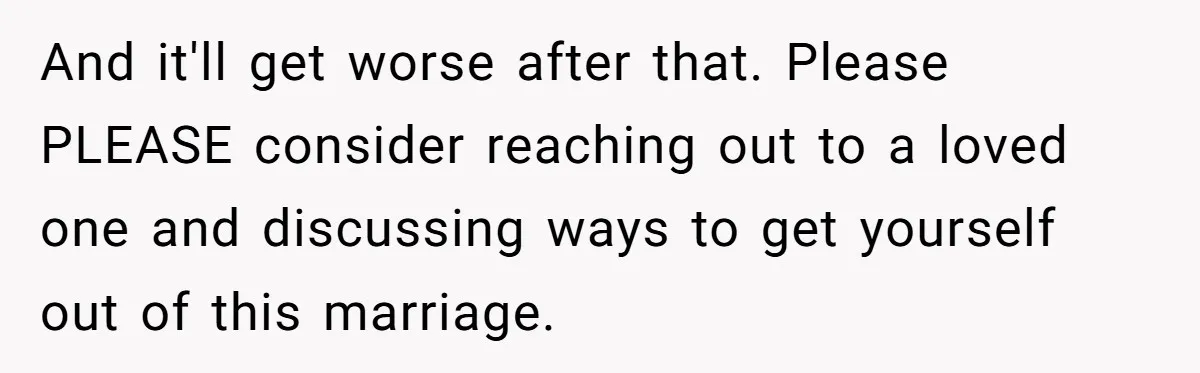 And it'll get worse after that. Please PLEASE consider reaching out to a loved one and discussing ways to get yourself out of this marriage.