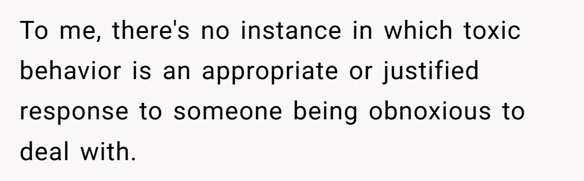 To me, there's no instance in which toxic behavior is an appropriate or justified response to someone being obnoxious to deal with.