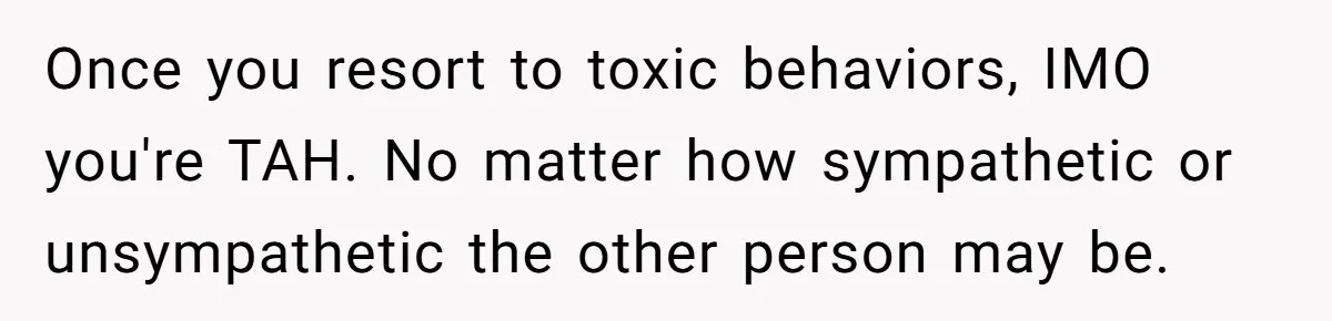 Once you resort to toxic behaviors, IMO you're TAH. No matter how sympathetic or unsympathetic the other person may be.