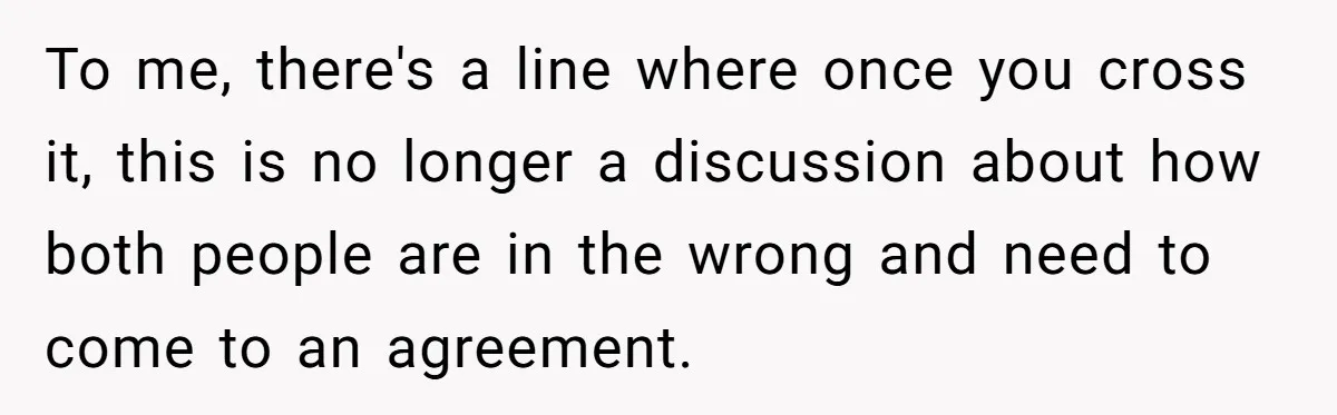 To me, there's a line where once you cross it, this is no longer a discussion about how both people are in the wrong and need to come to an...