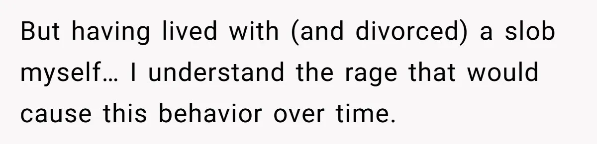 But having lived with (and divorced) a slob myself… I understand the rage that would cause this behavior over time.