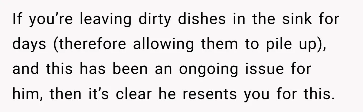 If you’re leaving dirty dishes in the sink for days (therefore allowing them to pile up), and this has been an ongoing issue for him, then it’s clear he resents...