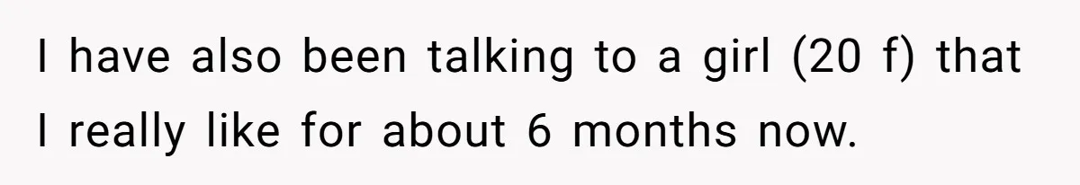 I have also been talking to a girl (20 f) that I really like for about 6 months now.