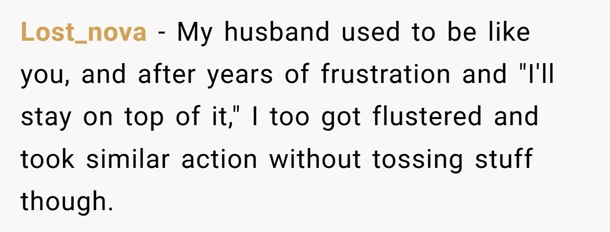 Lost_nova − My husband used to be like you, and after years of frustration and "I'll stay on top of it," I too got flustered and took similar action without...