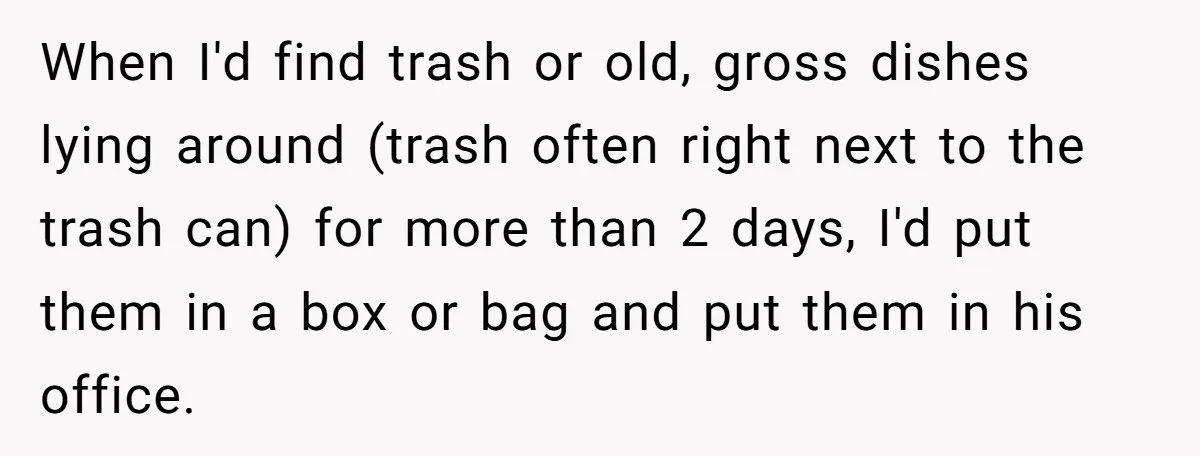 When I'd find trash or old, gross dishes lying around (trash often right next to the trash can) for more than 2 days, I'd put them in a box or...