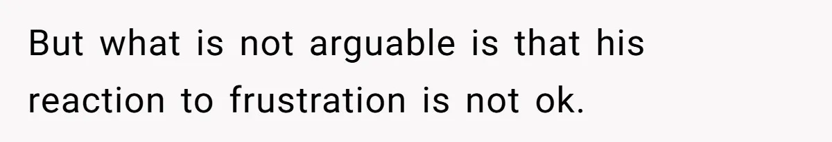 But what is not arguable is that his reaction to frustration is not ok.