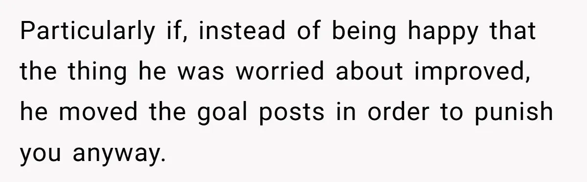 Particularly if, instead of being happy that the thing he was worried about improved, he moved the goal posts in order to punish you anyway.