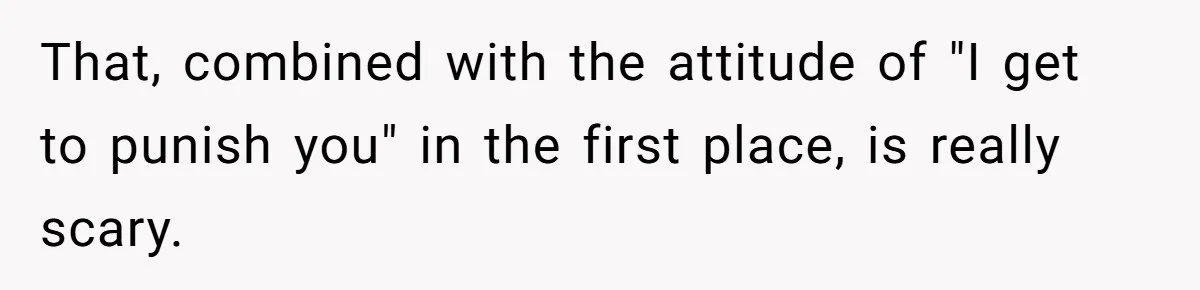 That, combined with the attitude of "I get to punish you" in the first place, is really scary.
