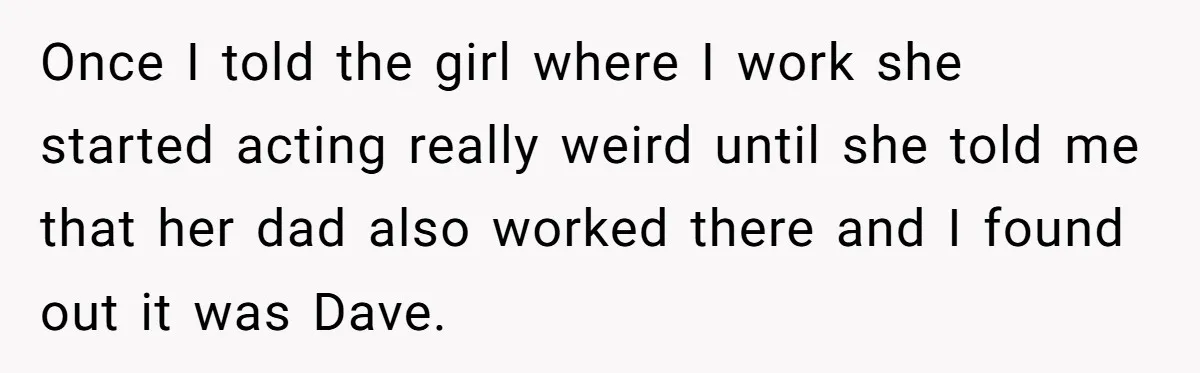 Once I told the girl where I work she started acting really weird until she told me that her dad also worked there and I found out it was Dave.