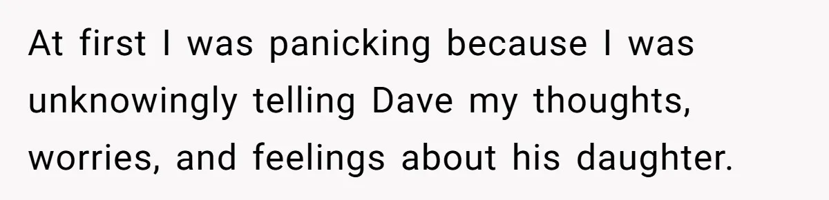 At first I was panicking because I was unknowingly telling Dave my thoughts, worries, and feelings about his daughter.