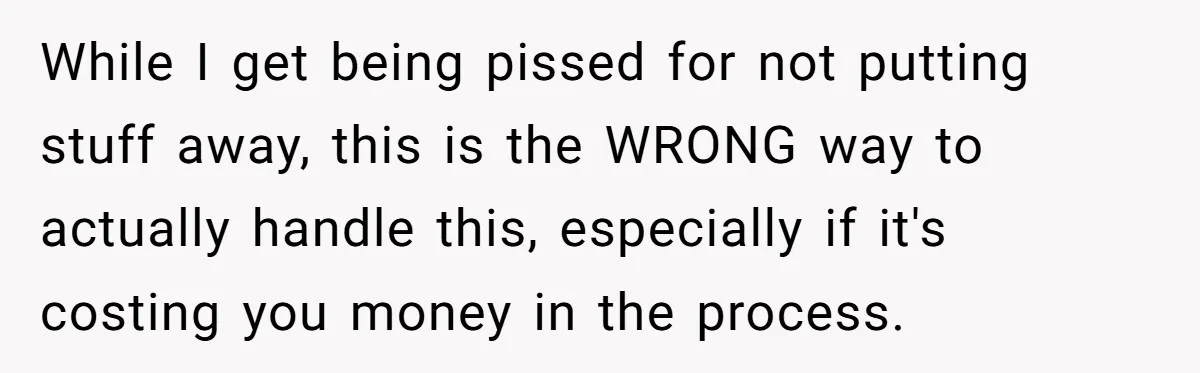 While I get being pissed for not putting stuff away, this is the WRONG way to actually handle this, especially if it's costing you money in the process.