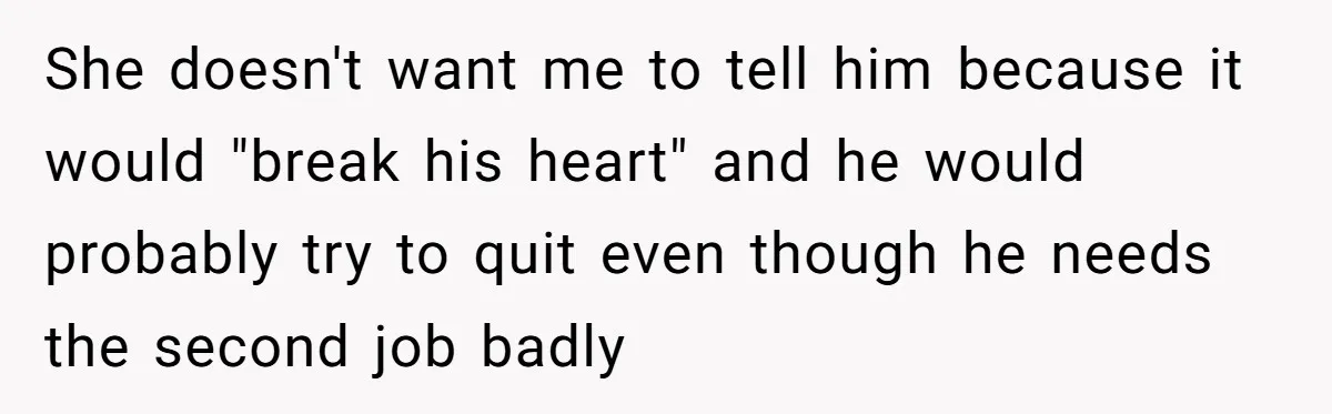 She doesn't want me to tell him because it would "break his heart" and he would probably try to quit even though he needs the second job badly