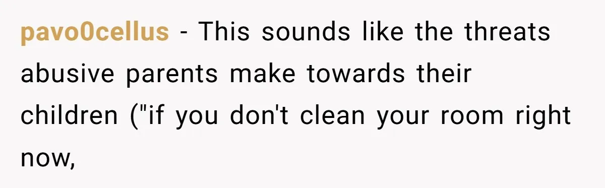 pavo0cellus − This sounds like the threats abusive parents make towards their children ("if you don't clean your room right now,