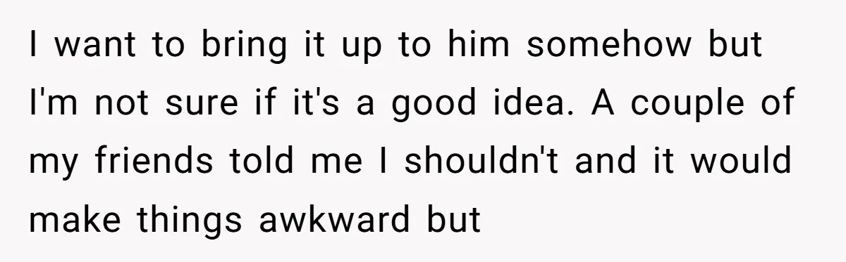I want to bring it up to him somehow but I'm not sure if it's a good idea. A couple of my friends told me I shouldn't and it would...